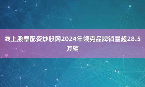 线上股票配资炒股网2024年领克品牌销量超28.5万辆