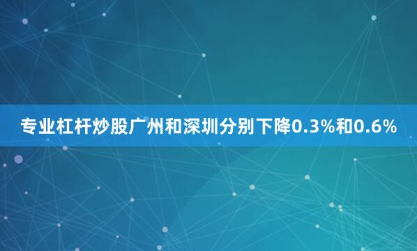 专业杠杆炒股广州和深圳分别下降0.3%和0.6%