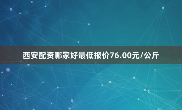 西安配资哪家好最低报价76.00元/公斤