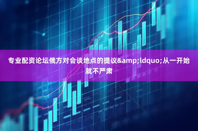 专业配资论坛俄方对会谈地点的提议&ldquo;从一开始就不严肃