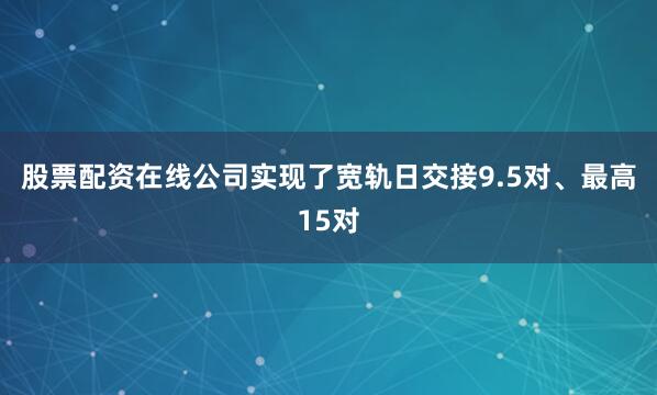 股票配资在线公司实现了宽轨日交接9.5对、最高15对