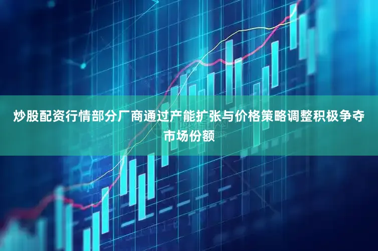 炒股配资行情部分厂商通过产能扩张与价格策略调整积极争夺市场份额
